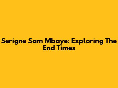 Serigne Sam Mbaye: Exploring The End Times