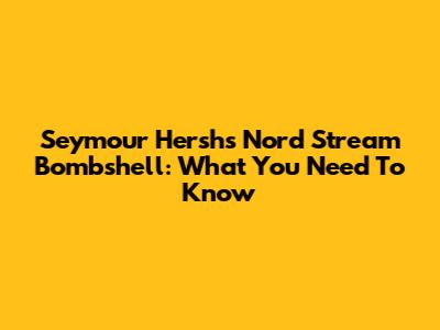 Seymour Hersh's Nord Stream Bombshell: What You Need To Know