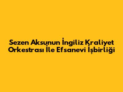 Sezen Aksu'nun İngiliz Kraliyet Orkestrası İle Efsanevi İşbirliği