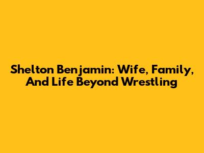 Shelton Benjamin: Wife, Family, And Life Beyond Wrestling