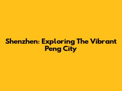 Shenzhen: Exploring The Vibrant Peng City