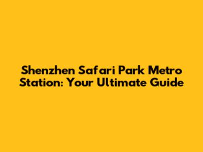 Shenzhen Safari Park Metro Station: Your Ultimate Guide