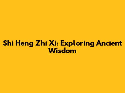 Shi Heng Zhi Xi: Exploring Ancient Wisdom