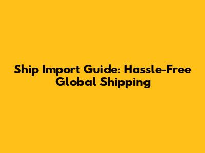 Ship Import Guide: Hassle-Free Global Shipping