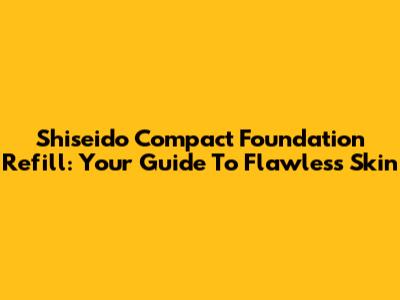 Shiseido Compact Foundation Refill: Your Guide To Flawless Skin