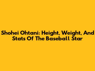 Shohei Ohtani: Height, Weight, And Stats Of The Baseball Star