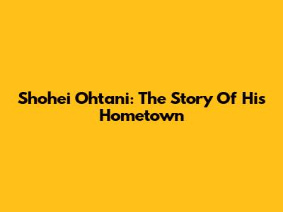 Shohei Ohtani: The Story Of His Hometown