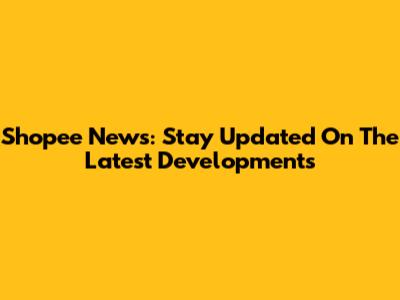 Shopee News: Stay Updated On The Latest Developments