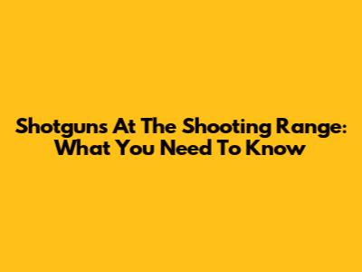 Shotguns At The Shooting Range: What You Need To Know