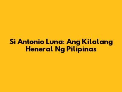 Si Antonio Luna: Ang Kilalang Heneral Ng Pilipinas