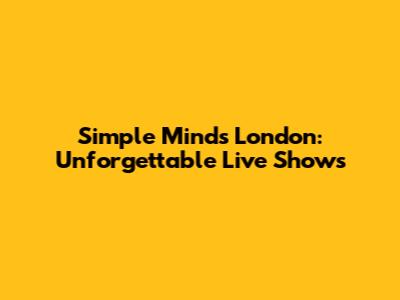 Simple Minds London: Unforgettable Live Shows