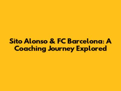 Sito Alonso & FC Barcelona: A Coaching Journey Explored