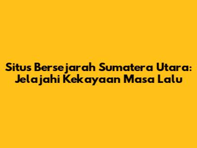Situs Bersejarah Sumatera Utara: Jelajahi Kekayaan Masa Lalu