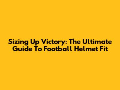 Sizing Up Victory: The Ultimate Guide To Football Helmet Fit