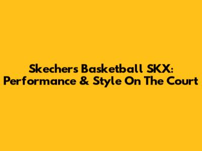 Skechers Basketball SKX: Performance & Style On The Court
