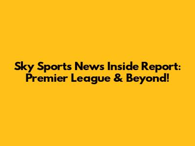 Sky Sports News Inside Report: Premier League & Beyond!
