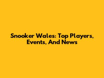 Snooker Wales: Top Players, Events, And News