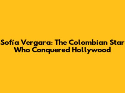 Sofía Vergara: The Colombian Star Who Conquered Hollywood