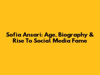 Sofia Ansari: Age, Biography & Rise To Social Media Fame