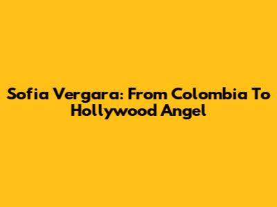 Sofia Vergara: From Colombia To Hollywood Angel