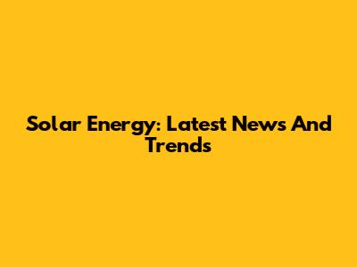 Solar Energy: Latest News And Trends