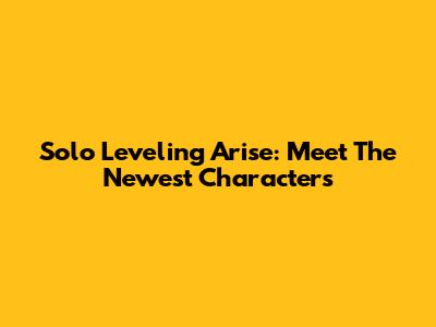 Solo Leveling Arise: Meet The Newest Characters