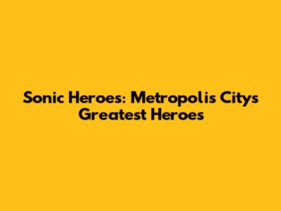 Sonic Heroes: Metropolis City's Greatest Heroes