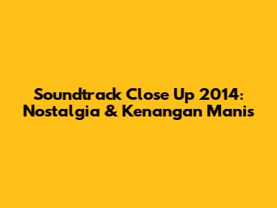 Soundtrack Close Up 2014: Nostalgia & Kenangan Manis