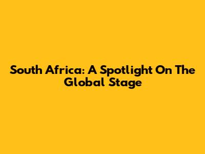 South Africa: A Spotlight On The Global Stage