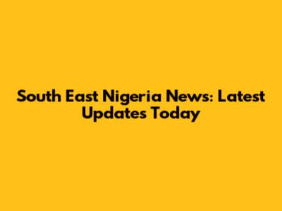 South East Nigeria News: Latest Updates Today