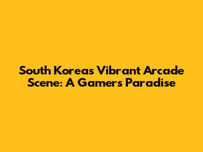 South Korea's Vibrant Arcade Scene: A Gamer's Paradise
