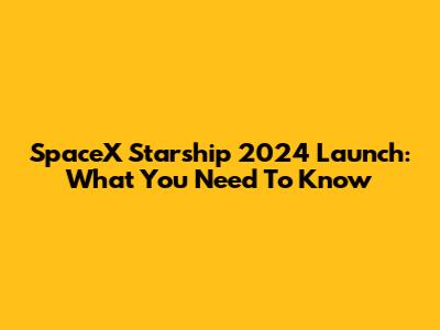 SpaceX Starship 2024 Launch: What You Need To Know