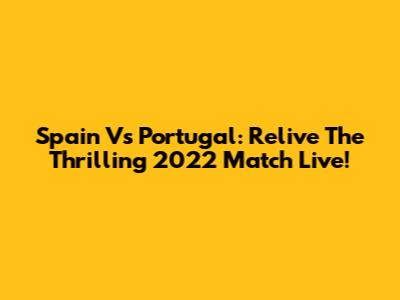 Spain Vs Portugal: Relive The Thrilling 2022 Match Live!