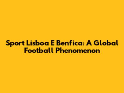 Sport Lisboa E Benfica: A Global Football Phenomenon
