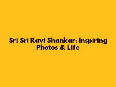 Sri Sri Ravi Shankar: Inspiring Photos & Life