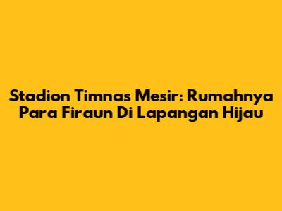 Stadion Timnas Mesir: Rumahnya Para Firaun Di Lapangan Hijau