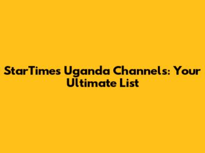 StarTimes Uganda Channels: Your Ultimate List