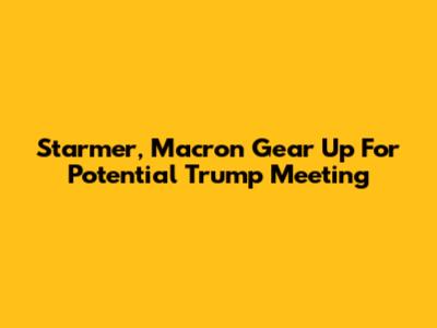Starmer, Macron Gear Up For Potential Trump Meeting