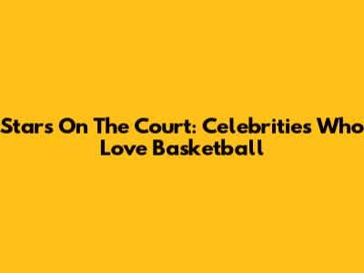 Stars On The Court: Celebrities Who Love Basketball