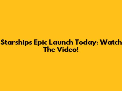 Starship's Epic Launch Today: Watch The Video!