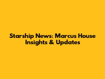 Starship News: Marcus House Insights & Updates