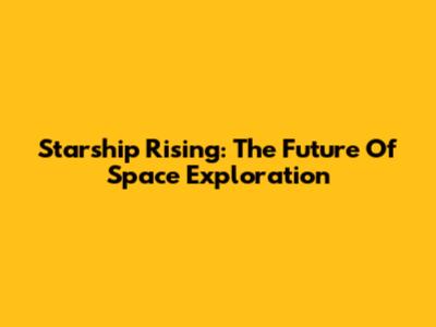 Starship Rising: The Future Of Space Exploration