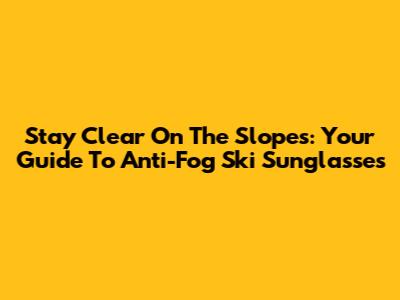 Stay Clear On The Slopes: Your Guide To Anti-Fog Ski Sunglasses