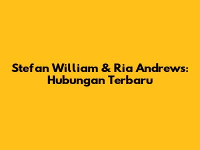 Stefan William & Ria Andrews: Hubungan Terbaru