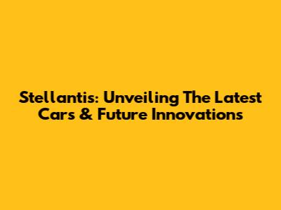 Stellantis: Unveiling The Latest Cars & Future Innovations
