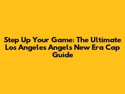 Step Up Your Game: The Ultimate Los Angeles Angels New Era Cap Guide