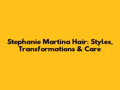 Stephanie Martina Hair: Styles, Transformations & Care