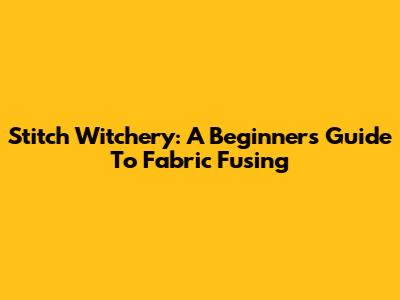 Stitch Witchery: A Beginner's Guide To Fabric Fusing
