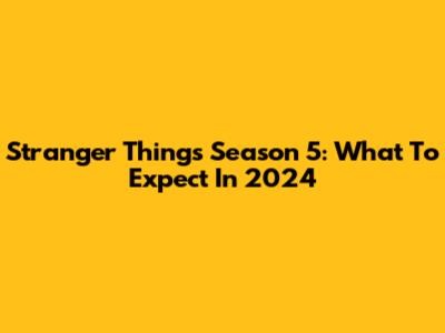 Stranger Things Season 5: What To Expect In 2024