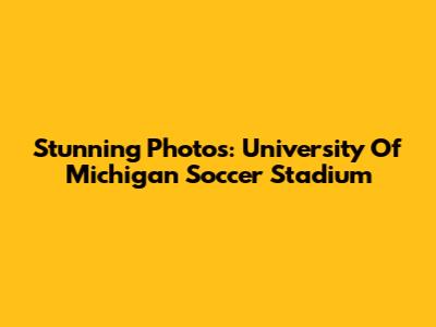 Stunning Photos: University Of Michigan Soccer Stadium